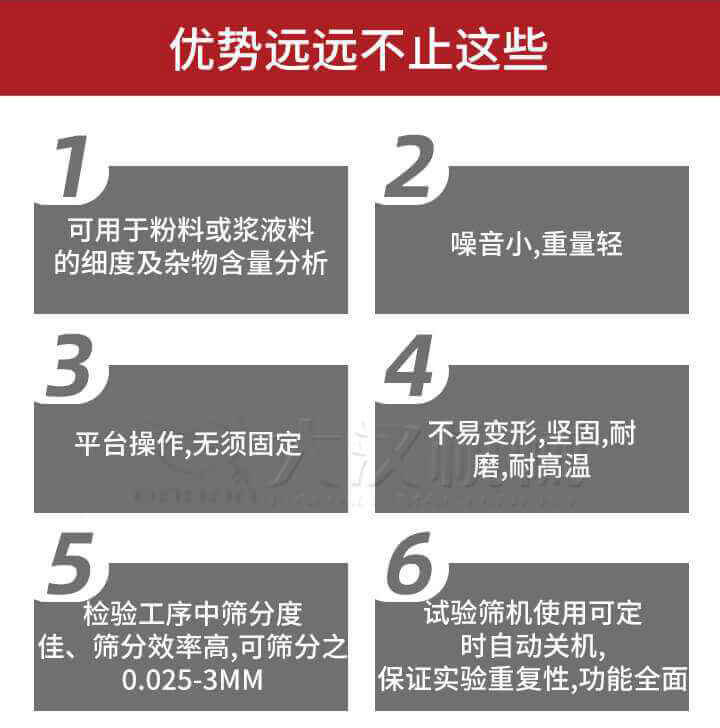 試驗(yàn)篩優(yōu)勢：1，可用于粉料或漿液料的細(xì)度及雜物含量分析。2，噪音小，重量輕。3，平臺操作，無須固定。4，不易變形，堅(jiān)固，耐磨，耐高溫。5，檢驗(yàn)工序中篩分度佳，篩分效率高，可篩分之0.025-3MM6，試驗(yàn)篩機(jī)使用可定時自動關(guān)機(jī)保證實(shí)驗(yàn)重復(fù)性，功能全面。